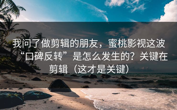我问了做剪辑的朋友，蜜桃影视这波“口碑反转”是怎么发生的？关键在剪辑（这才是关键）
