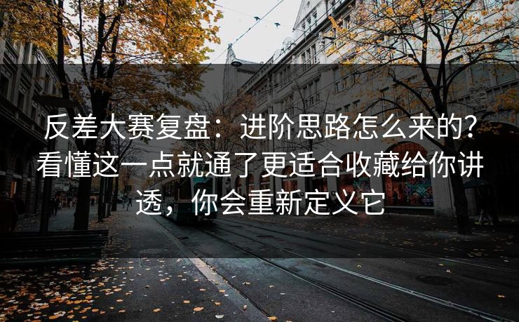 反差大赛复盘：进阶思路怎么来的？看懂这一点就通了更适合收藏给你讲透，你会重新定义它