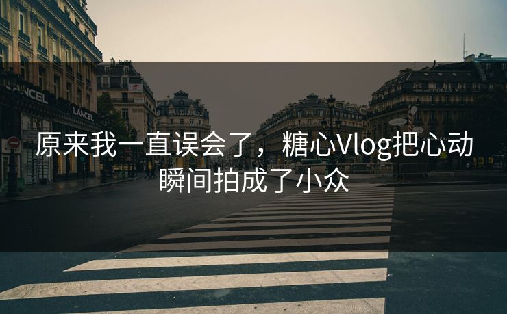 原来我一直误会了，糖心Vlog把心动瞬间拍成了小众