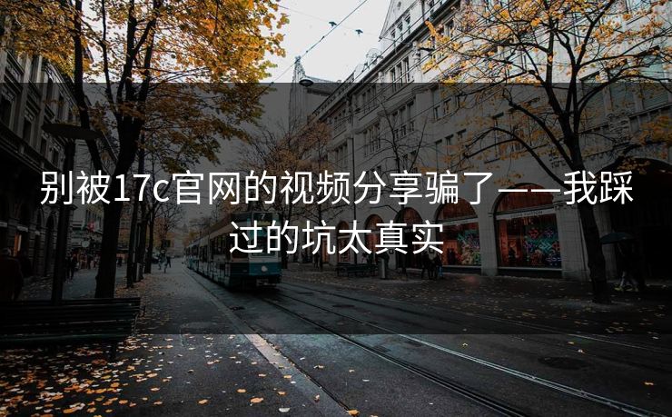 别被17c官网的视频分享骗了——我踩过的坑太真实