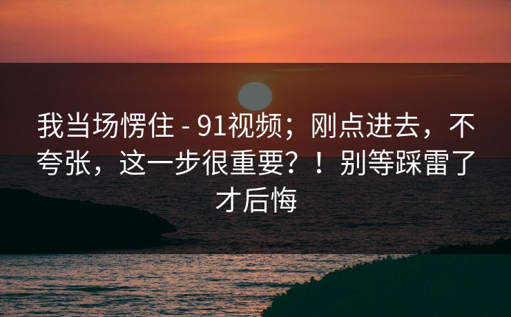 我当场愣住 - 91视频；刚点进去，不夸张，这一步很重要？！别等踩雷了才后悔