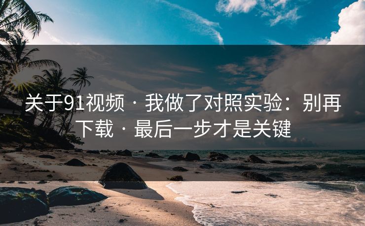 关于91视频 · 我做了对照实验：别再下载 · 最后一步才是关键