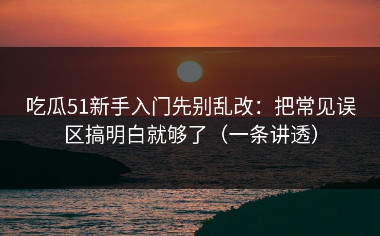 吃瓜51新手入门先别乱改：把常见误区搞明白就够了（一条讲透）