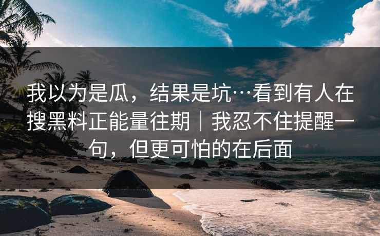我以为是瓜，结果是坑…看到有人在搜黑料正能量往期｜我忍不住提醒一句，但更可怕的在后面
