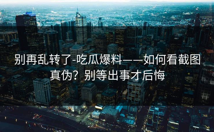 别再乱转了-吃瓜爆料——如何看截图真伪？别等出事才后悔