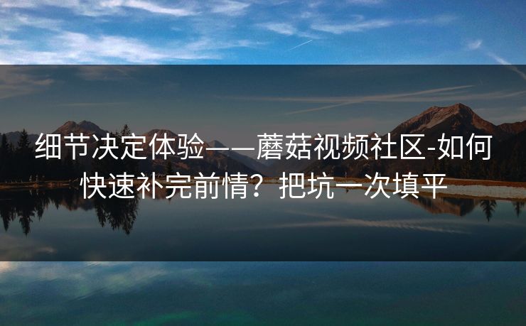细节决定体验——蘑菇视频社区-如何快速补完前情？把坑一次填平