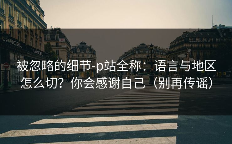 被忽略的细节-p站全称：语言与地区怎么切？你会感谢自己（别再传谣）