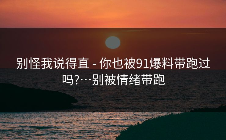 别怪我说得直 - 你也被91爆料带跑过吗?…别被情绪带跑