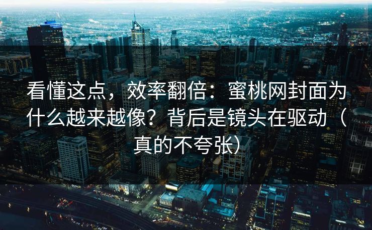 看懂这点，效率翻倍：蜜桃网封面为什么越来越像？背后是镜头在驱动（真的不夸张）