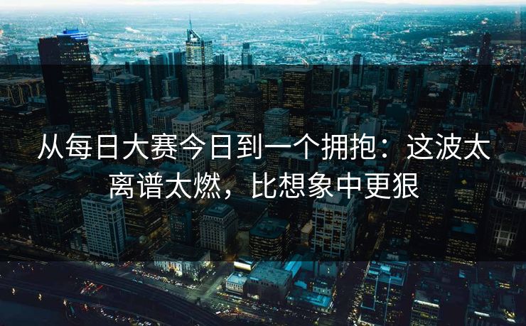 从每日大赛今日到一个拥抱：这波太离谱太燃，比想象中更狠