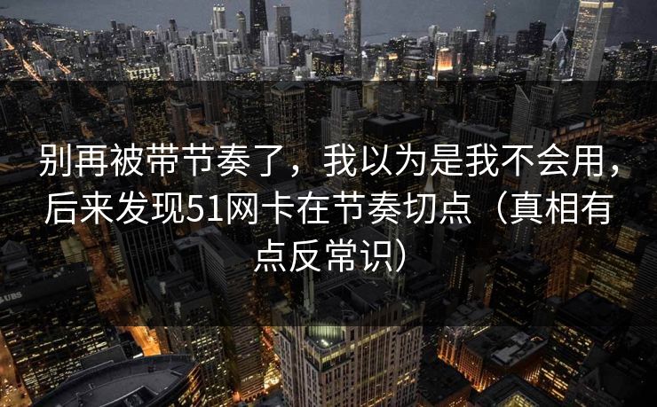 别再被带节奏了，我以为是我不会用，后来发现51网卡在节奏切点（真相有点反常识）