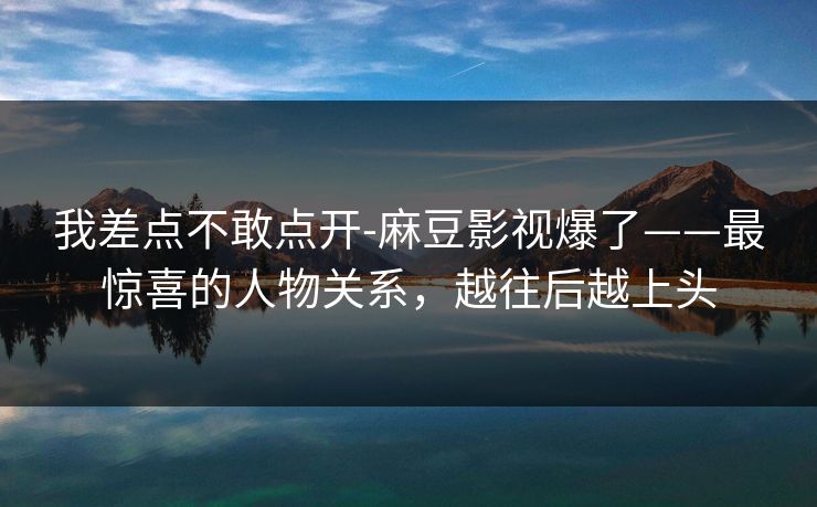 我差点不敢点开-麻豆影视爆了——最惊喜的人物关系，越往后越上头