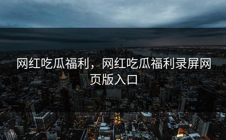 网红吃瓜福利，网红吃瓜福利录屏网页版入口