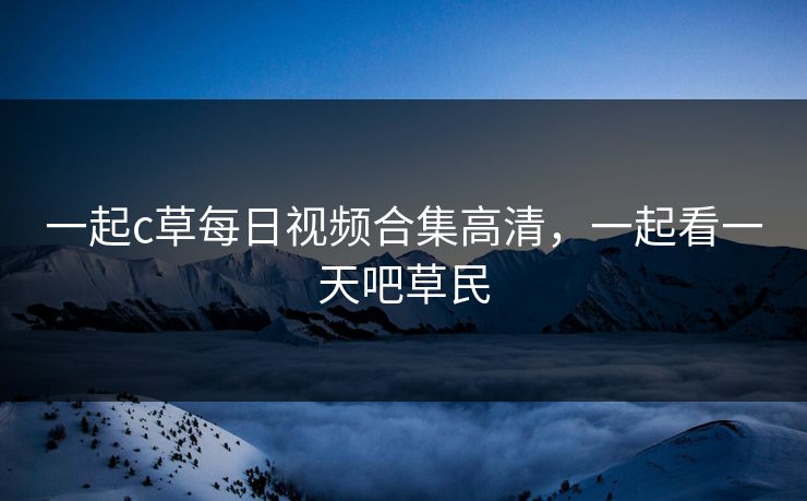 一起c草每日视频合集高清，一起看一天吧草民