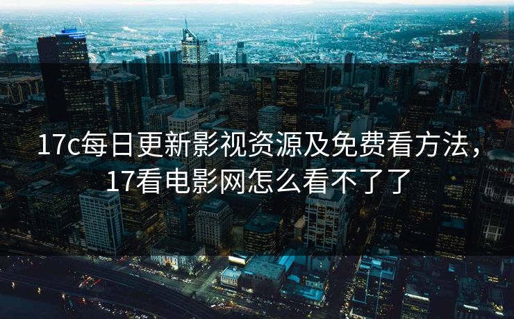 17c每日更新影视资源及免费看方法，17看电影网怎么看不了了