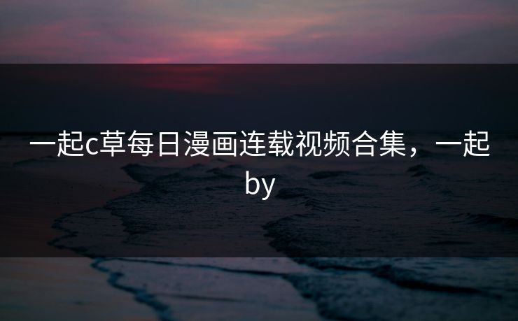 一起c草每日漫画连载视频合集，一起by