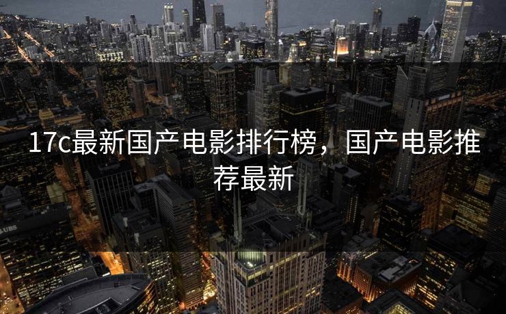 17c最新国产电影排行榜，国产电影推荐最新