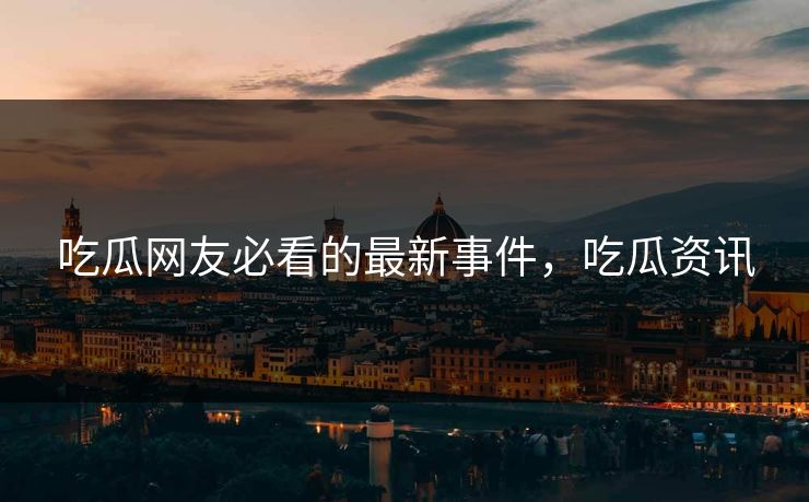 吃瓜网友必看的最新事件,吃瓜资讯 吃瓜网友必看的最新事件,吃瓜资讯