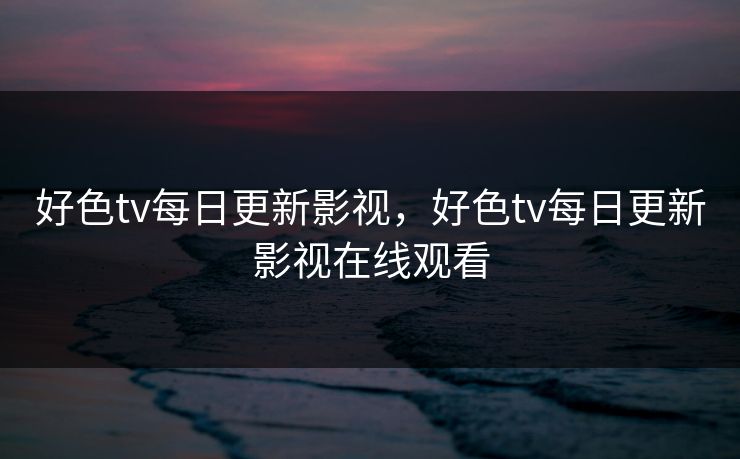 好色tv每日更新影视，好色tv每日更新影视在线观看