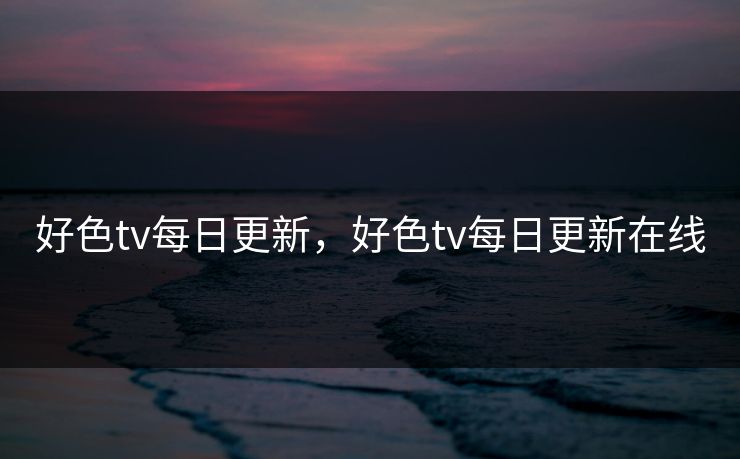 好色tv每日更新，好色tv每日更新在线