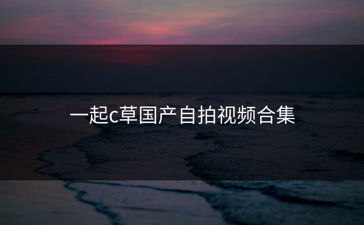 一起c草国产自拍视频合集