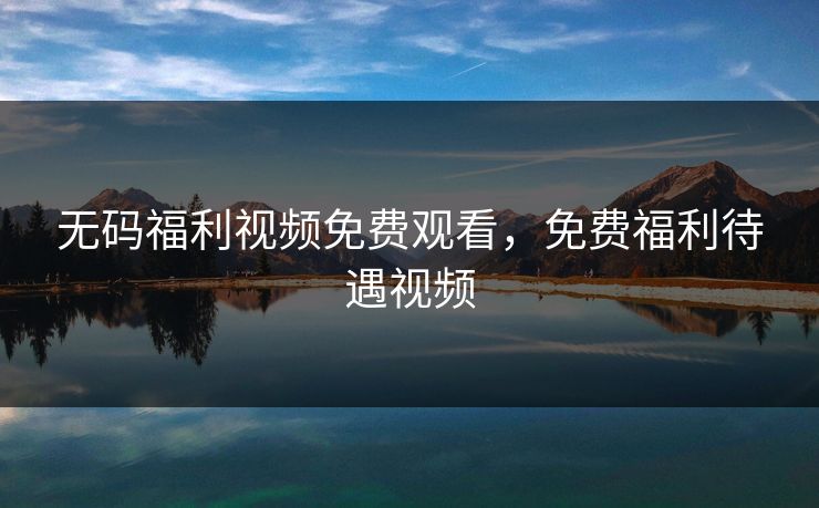 无码福利视频免费观看，免费福利待遇视频