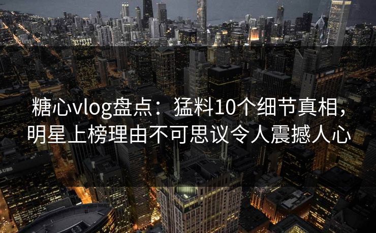 糖心vlog盘点：猛料10个细节真相，明星上榜理由不可思议令人震撼人心