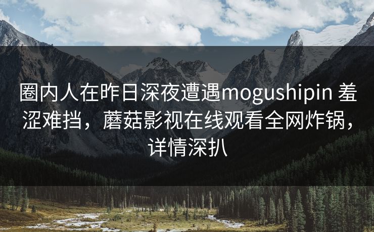 圈内人在昨日深夜遭遇mogushipin 羞涩难挡，蘑菇影视在线观看全网炸锅，详情深扒