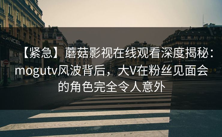 【紧急】蘑菇影视在线观看深度揭秘：mogutv风波背后，大V在粉丝见面会的角色完全令人意外
