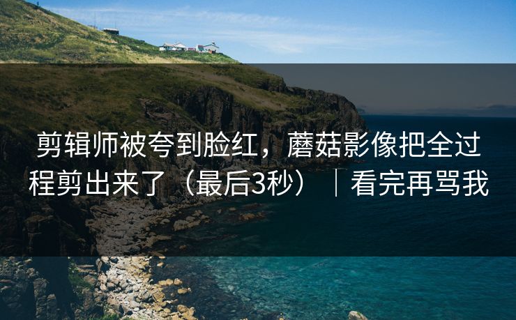 剪辑师被夸到脸红，蘑菇影像把全过程剪出来了（最后3秒）｜看完再骂我