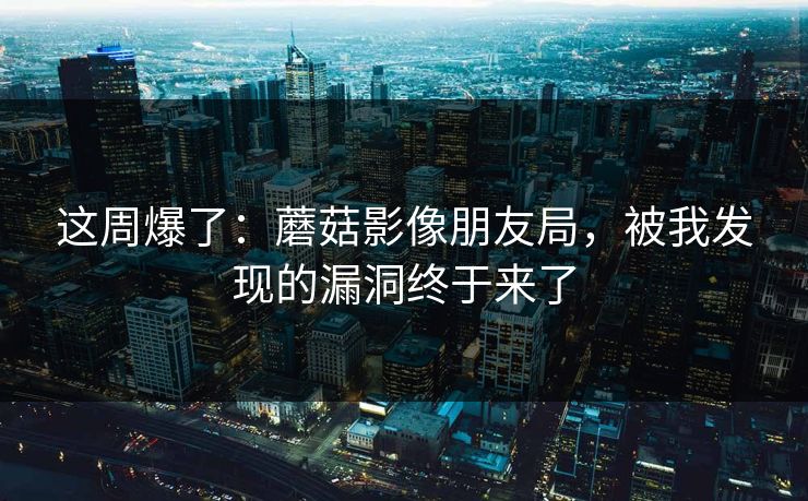 这周爆了：蘑菇影像朋友局，被我发现的漏洞终于来了