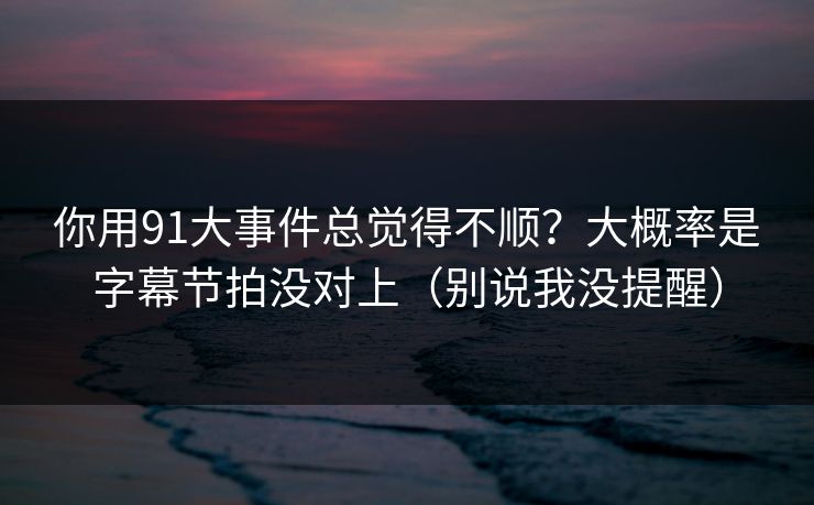 你用91大事件总觉得不顺？大概率是字幕节拍没对上（别说我没提醒）